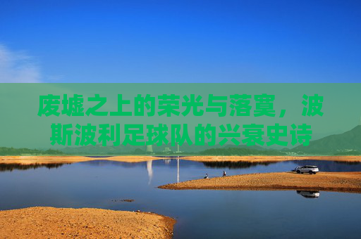 废墟之上的荣光与落寞，波斯波利足球队的兴衰史诗