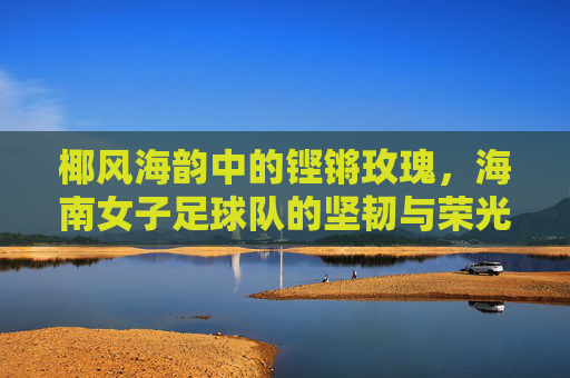 椰风海韵中的铿锵玫瑰，海南女子足球队的坚韧与荣光
