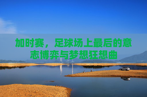 加时赛，足球场上最后的意志博弈与梦想狂想曲