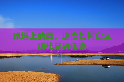 球场上的风，速度如何定义现代足球传奇