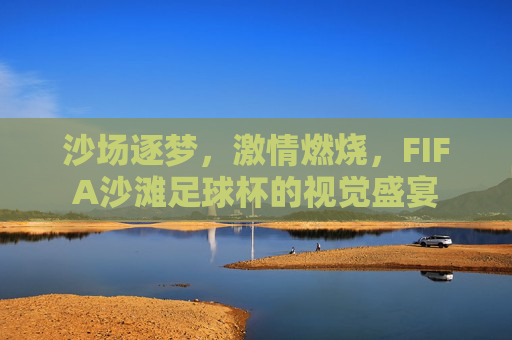 沙场逐梦，激情燃烧，FIFA沙滩足球杯的视觉盛宴