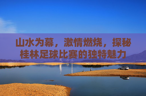 山水为幕，激情燃烧，探秘桂林足球比赛的独特魅力