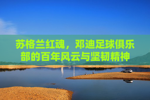 苏格兰红魂，邓迪足球俱乐部的百年风云与坚韧精神
