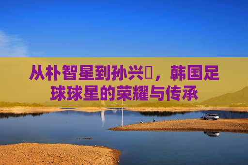 从朴智星到孙兴慜，韩国足球球星的荣耀与传承