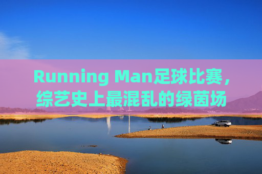 Running Man足球比赛，综艺史上最混乱的绿茵场