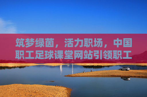 筑梦绿茵，活力职场，中国职工足球课堂网站引领职工体育新风尚