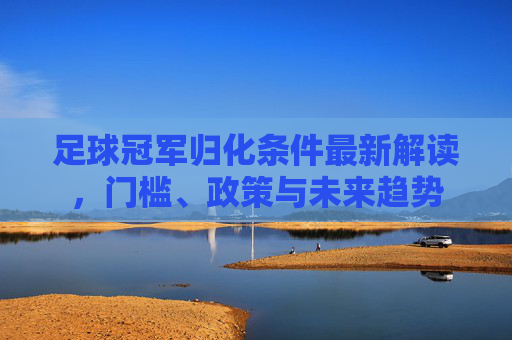 足球冠军归化条件最新解读，门槛、政策与未来趋势