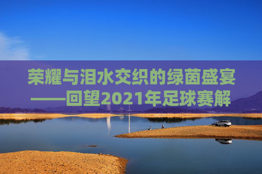 荣耀与泪水交织的绿茵盛宴——回望2021年足球赛解说