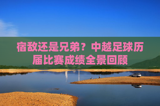 宿敌还是兄弟？中越足球历届比赛成绩全景回顾