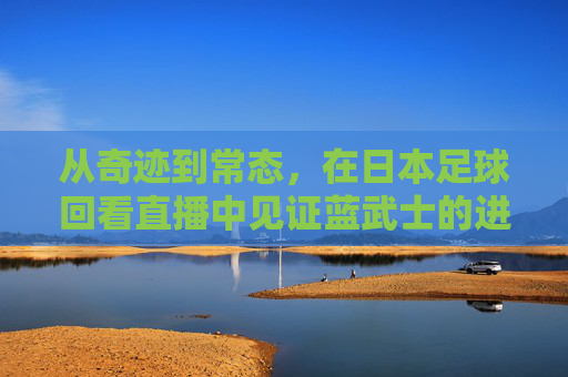 从奇迹到常态，在日本足球回看直播中见证蓝武士的进阶之路
