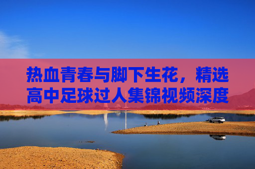 热血青春与脚下生花，精选高中足球过人集锦视频深度解析