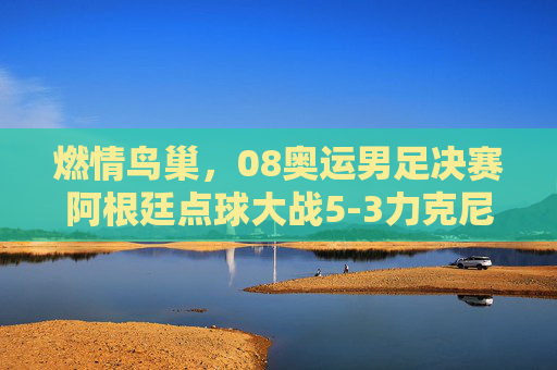 燃情鸟巢，08奥运男足决赛阿根廷点球大战5-3力克尼日利亚，加冕奥运冠军