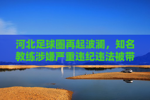 河北足球圈再起波澜，知名教练涉嫌严重违纪违法被带走调查，足坛反腐持续深化