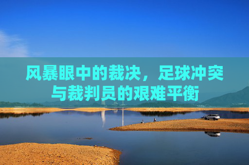风暴眼中的裁决，足球冲突与裁判员的艰难平衡