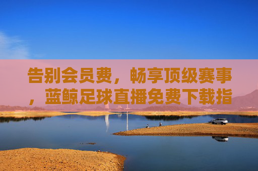告别会员费，畅享顶级赛事，蓝鲸足球直播免费下载指南