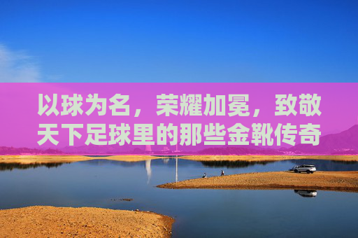 以球为名，荣耀加冕，致敬天下足球里的那些金靴传奇