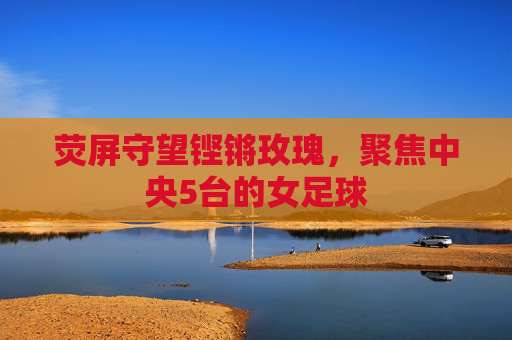 荧屏守望铿锵玫瑰，聚焦中央5台的女足球