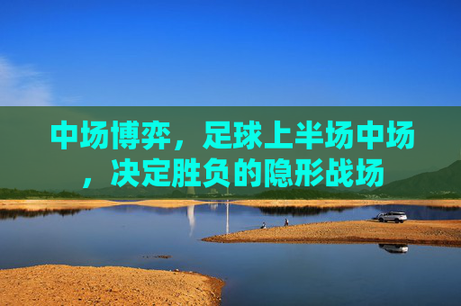 中场博弈，足球上半场中场，决定胜负的隐形战场