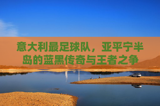 意大利最足球队，亚平宁半岛的蓝黑传奇与王者之争