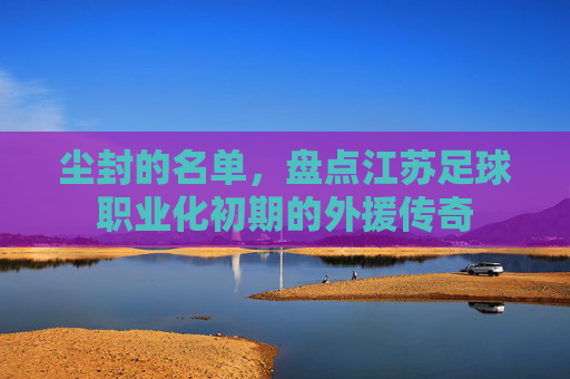 尘封的名单，盘点江苏足球职业化初期的外援传奇