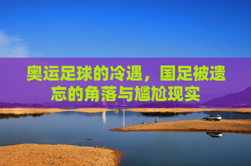奥运足球的冷遇，国足被遗忘的角落与尴尬现实