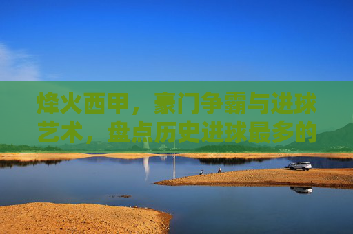 烽火西甲，豪门争霸与进球艺术，盘点历史进球最多的足球俱乐部