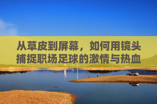 从草皮到屏幕，如何用镜头捕捉职场足球的激情与热血