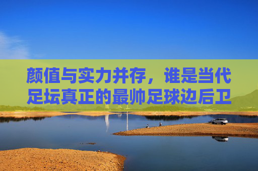颜值与实力并存，谁是当代足坛真正的最帅足球边后卫？