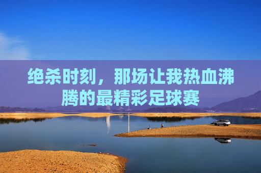 绝杀时刻，那场让我热血沸腾的最精彩足球赛