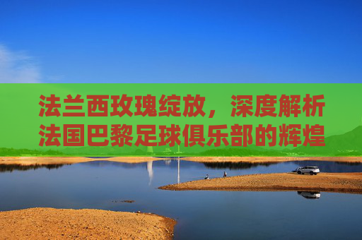 法兰西玫瑰绽放，深度解析法国巴黎足球俱乐部的辉煌与雄心