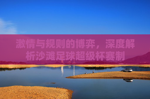 激情与规则的博弈，深度解析沙滩足球超级杯赛制