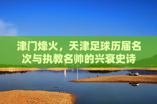津门烽火，天津足球历届名次与执教名帅的兴衰史诗