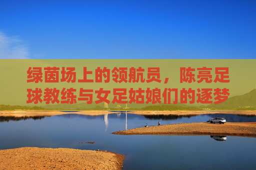 绿茵场上的领航员，陈亮足球教练与女足姑娘们的逐梦之旅