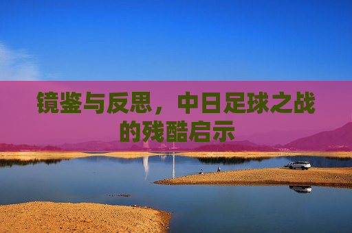 镜鉴与反思，中日足球之战的残酷启示