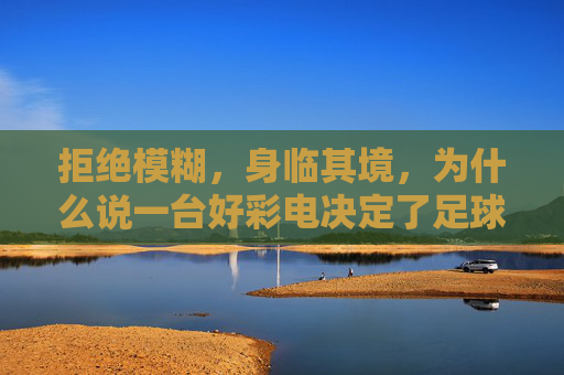 拒绝模糊，身临其境，为什么说一台好彩电决定了足球直播清晰度