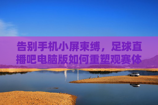 告别手机小屏束缚，足球直播吧电脑版如何重塑观赛体验？