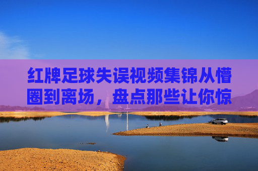 红牌足球失误视频集锦从懵圈到离场，盘点那些让你惊掉下巴的足球低级失误