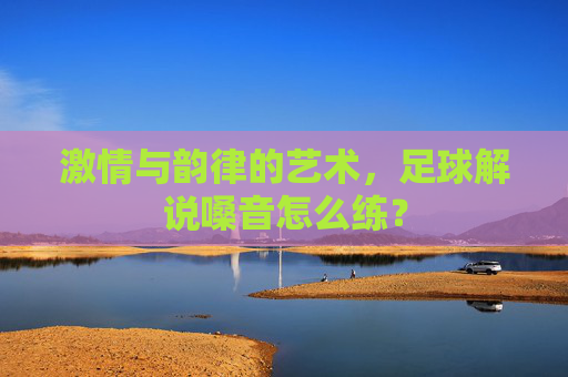 激情与韵律的艺术，足球解说嗓音怎么练？