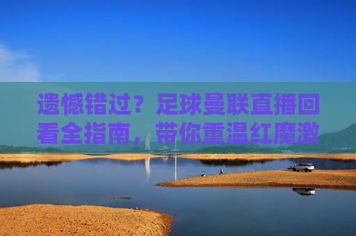 遗憾错过？足球曼联直播回看全指南，带你重温红魔激情岁月