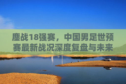 鏖战18强赛，中国男足世预赛最新战况深度复盘与未来展望