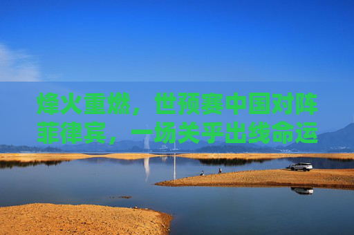 烽火重燃，世预赛中国对阵菲律宾，一场关乎出线命运的硬仗