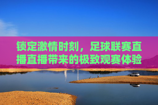 锁定激情时刻，足球联赛直播直播带来的极致观赛体验