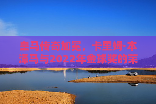 皇马传奇加冕，卡里姆·本泽马与2022年金球奖的荣耀时刻