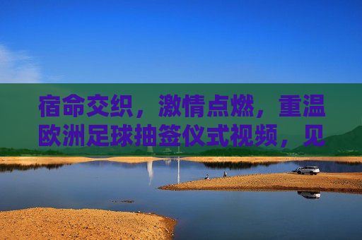 宿命交织，激情点燃，重温欧洲足球抽签仪式视频，见证豪门盛宴的开端