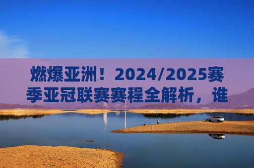 燃爆亚洲！2024/2025赛季亚冠联赛赛程全解析，谁能问鼎巅峰？