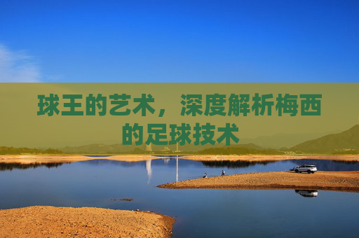 球王的艺术，深度解析梅西的足球技术