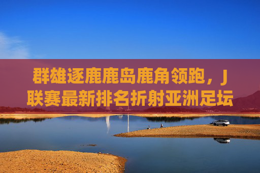 群雄逐鹿鹿岛鹿角领跑，J联赛最新排名折射亚洲足坛格局变化