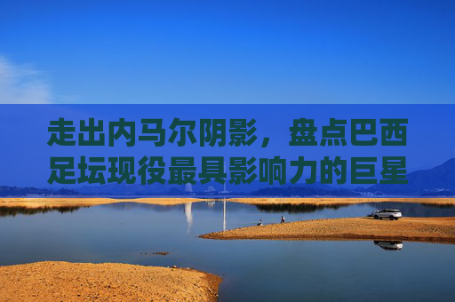 走出内马尔阴影，盘点巴西足坛现役最具影响力的巨星