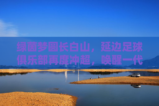 绿茵梦圆长白山，延边足球俱乐部再度冲超，唤醒一代人的热血记忆