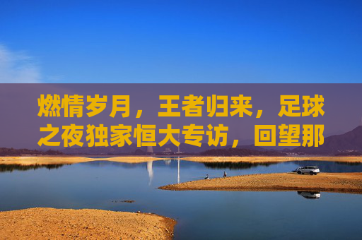 燃情岁月，王者归来，足球之夜独家恒大专访，回望那个不可一世的恒大王朝